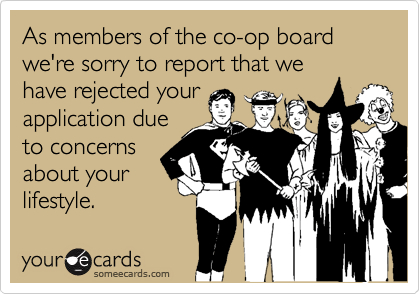 As members of the co-op board we're sorry to report that we
have rejected your
application due
to concerns
about your
lifestyle.