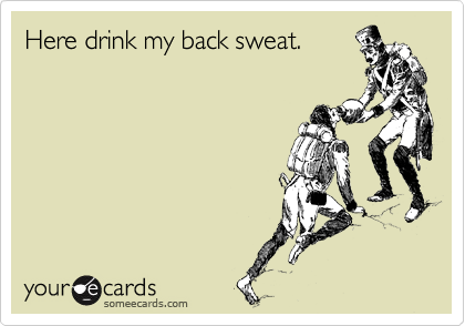 Here drink my back sweat.