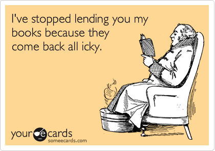 I've stopped lending you my
books because they
come back all icky.