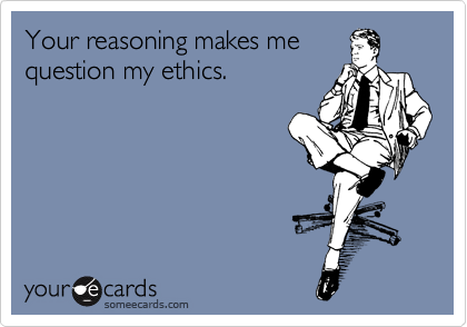 Your reasoning makes me
question my ethics.