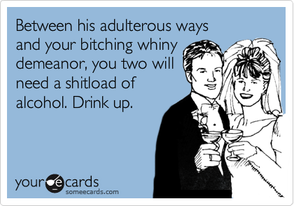 Between his adulterous ways
and your bitching whiny
demeanor, you two will
need a shitload of
alcohol. Drink up.