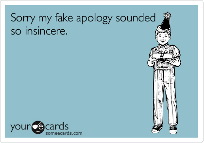 Sorry my fake apology sounded
so insincere.