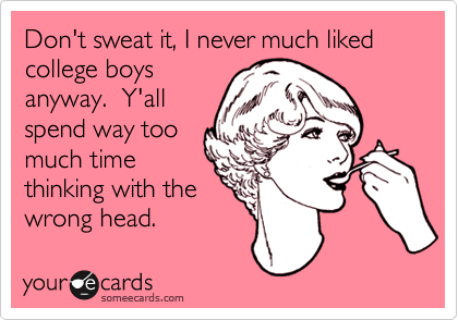 Don't sweat it, I never much liked college boys
anyway.  Y'all
spend way too
much time
thinking with the
wrong head.  