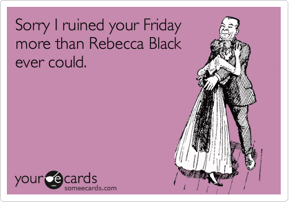 Sorry I ruined your Friday
more than Rebecca Black
ever could. 