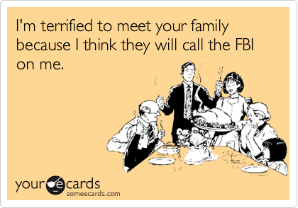 I'm terrified to meet your family because I think they will call the FBI on me.