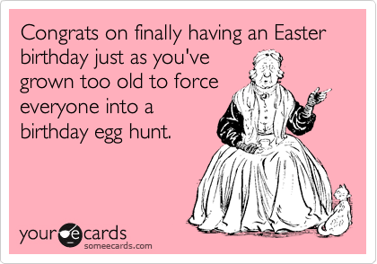 Congrats on finally having an Easter birthday just as you've
grown too old to force
everyone into a
birthday egg hunt.