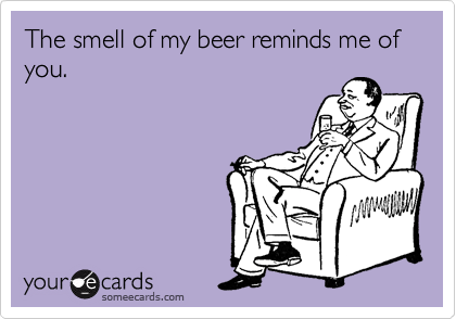 The smell of my beer reminds me of you.