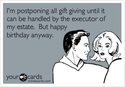 I'm postponing all gift giving until it 
can be handled by the executor of
my estate.  But happy
birthday anyway.