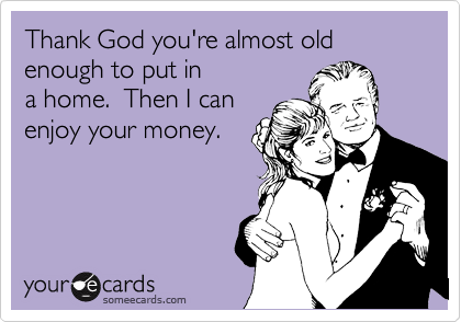 Thank God you're almost old enough to put in
a home.  Then I can
enjoy your money.