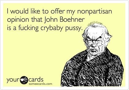 I would like to offer my nonpartisan opinion that John Boehner
is a fucking crybaby pussy.