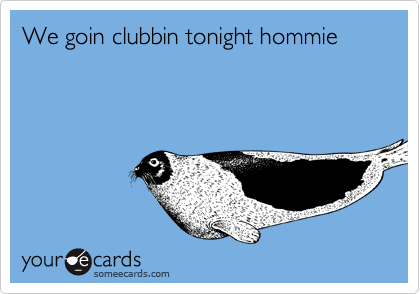 We goin clubbin tonight hommie 