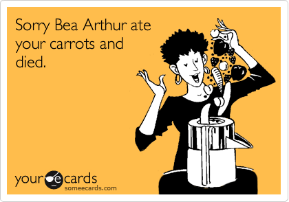 Sorry Bea Arthur ate
your carrots and
died.