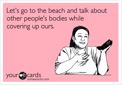 Let's go to the beach and talk about other people's bodies while  covering up ours.