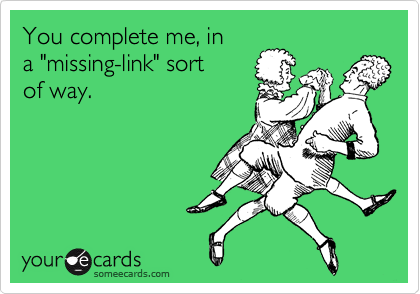 You complete me, in 
a "missing-link" sort
of way.