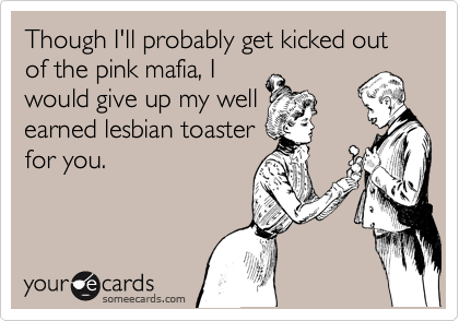 Though I'll probably get kicked out of the pink mafia, I
would give up my well
earned lesbian toaster
for you.
