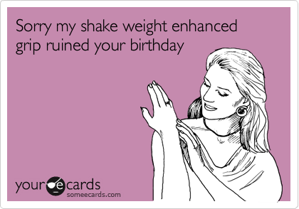 Sorry my shake weight enhanced grip ruined your birthday