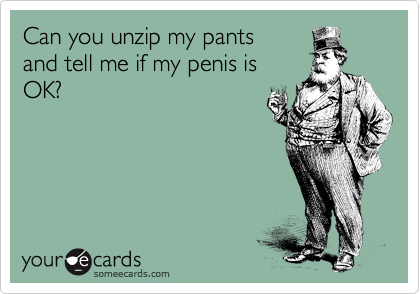 Can you unzip my pants
and tell me if my penis is
OK?