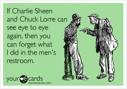 If Charlie Sheen
and Chuck Lorre can
see eye to eye
again, then you
can forget what
I did in the men's
restroom.