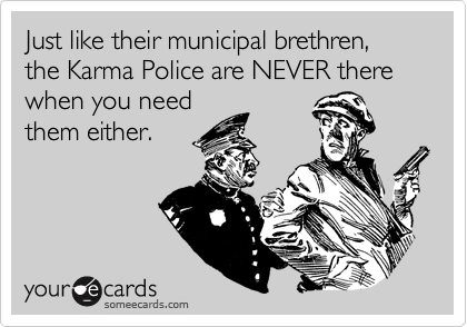 Just like their municipal brethren, the Karma Police are NEVER there when you need
them either.