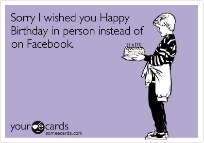 Sorry I wished you Happy
Birthday in person instead of
on Facebook.