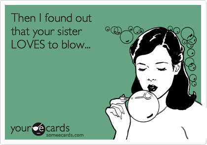 Then I found out 
that your sister 
LOVES to blow...