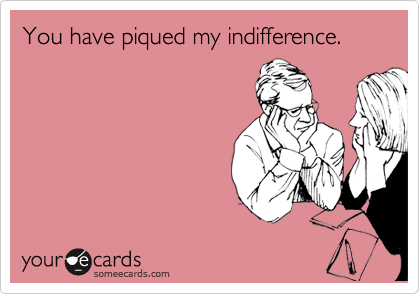 You have piqued my indifference.