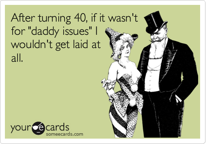 After turning 40, if it wasn't
for "daddy issues" I
wouldn't get laid at
all.