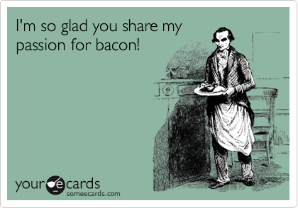 I'm so glad you share my
passion for bacon! 