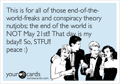 This is for all of those end-of-the-world-freaks and conspiracy theory nutjobs; the end of the world is NOT May 21st!! That day is my bday!! So, STFU!!
peace :%29