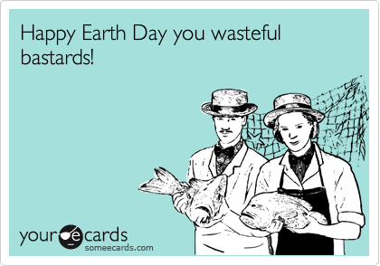 Happy Earth Day you wasteful bastards!