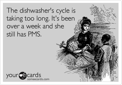 The dishwasher's cycle is
taking too long. It's been
over a week and she
still has PMS.