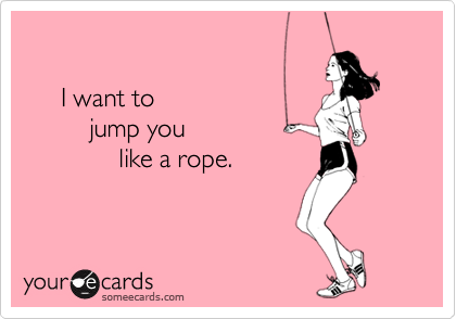 

     I want to
         jump you
             like a rope.