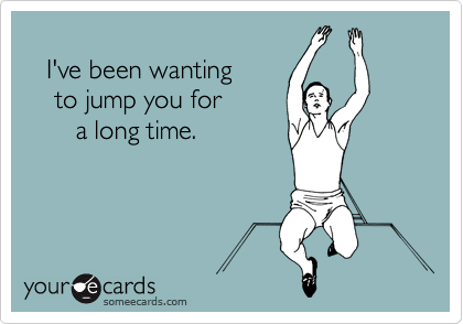 
   I've been wanting
    to jump you for
       a long time.