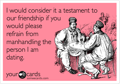 I would consider it a testament to
our friendship if you
would please
refrain from
manhandling the
person I am
dating.