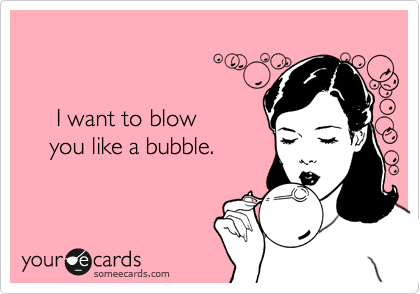 


     I want to blow
    you like a bubble.