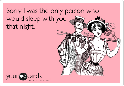 Sorry I was the only person who would sleep with you
that night.