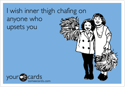 I wish inner thigh chafing on
anyone who
upsets you