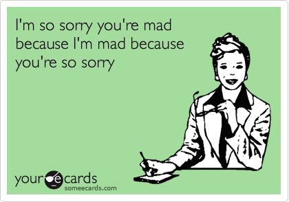I'm so sorry you're mad
because I'm mad because
you're so sorry