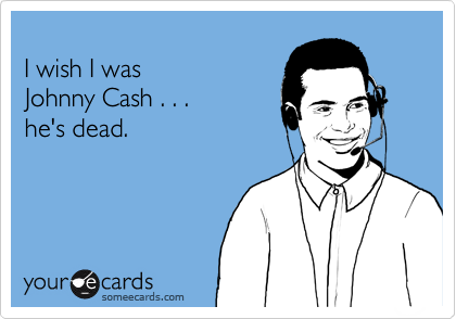 
I wish I was
Johnny Cash . . . 
he's dead.
