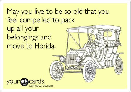 May you live to be so old that you     feel compelled to pack
up all your   
belongings and  
move to Florida. 
 