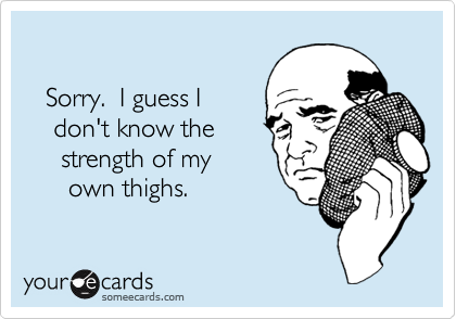 

   Sorry.  I guess I
    don't know the
     strength of my
      own thighs.