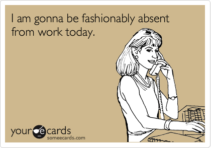 I am gonna be fashionably absent from work today.