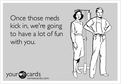 
  Once those meds
  kick in, we're going
  to have a lot of fun
  with you.