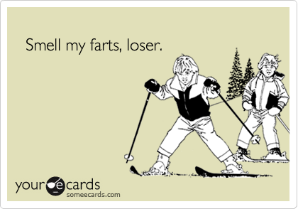 
  Smell my farts, loser.