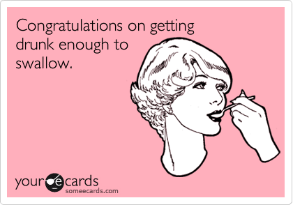 Congratulations on getting 
drunk enough to
swallow. 
