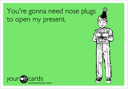 You're gonna need nose plugs
to open my present.