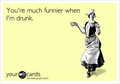 You're much funnier when
I'm drunk.