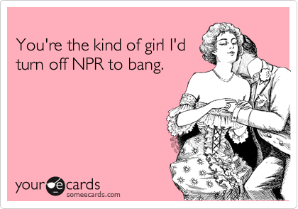 
You're the kind of girl I'd
turn off NPR to bang.