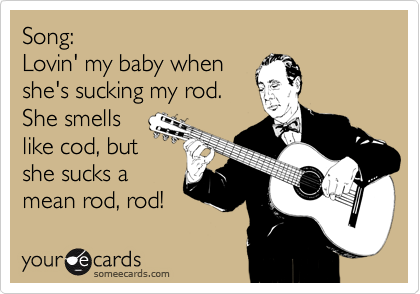 Song:
Lovin' my baby when
she's sucking my rod.
She smells
like cod, but
she sucks a
mean rod, rod! 