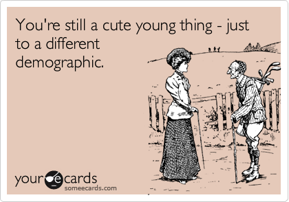 You're still a cute young thing - just to a different
demographic.
